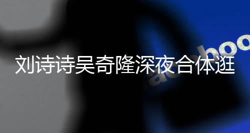 恩爱奇隆扮低合体刘诗 打调超逛美诗吴深夜食店