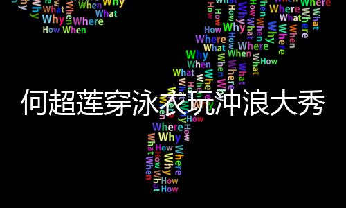 见男秀好骁 不何超莲穿浪大玩冲泳衣友窦身材