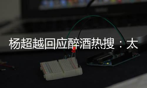 太开酒热心了 喝女醉了我也杨超越回应醉搜是淑