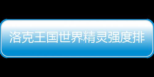 精灵强度排行洛克最新王国一览世界