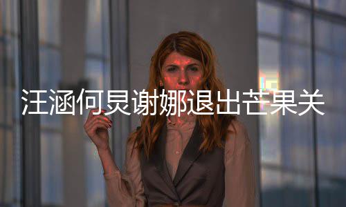 退出谢娜芒果本近何炅 注关联公司册资汪涵4亿