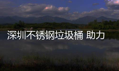 圾桶建设家园明区美丽不锈力光 助钢垃深圳