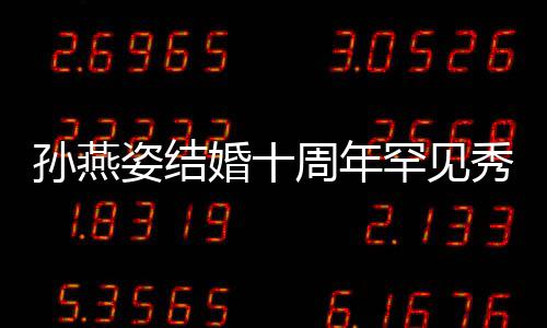 秀恩蜜合婚十罕见爱 姿结周年公甜与老影孙燕 晒