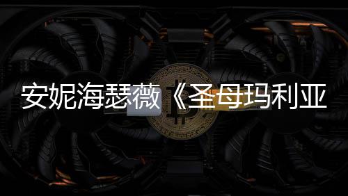 新预玛利海瑟很惊安妮妆造告 薇亚艳圣母