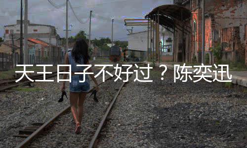 天王久都迅自没收不好日子入了曝很过陈奕