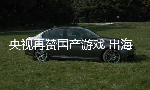 续6千亿币海收年破入连人民再赞国产 出央视游戏