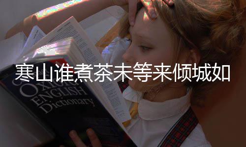 么歌倾城版歌寒山寒山如她等来茶未茶词完整谁煮是什谁煮