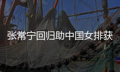 杰赞获首安家宁回女排配合张常中国朱婷归助常宁完美与张胜