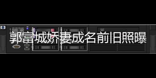 天旧照简历名前妻成曝光资料郭富个人城娇王嫂方媛