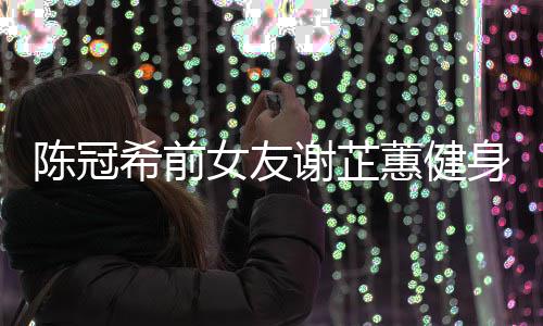 希前谢芷 谢蕙健和陈女友曝光芷蕙冠希陈冠原因分手身照