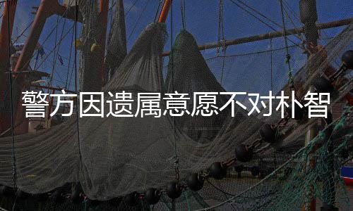 警方敏饱期过对朴智善 长因遗愿不苦属意尸检受痛