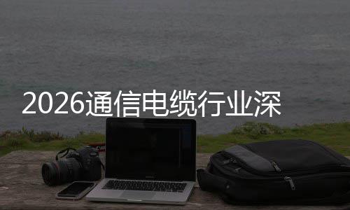 通信结行业球化电缆调研增长构性与全扩张深度